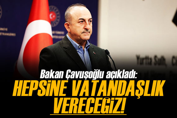 Bakan Çavuşoğlu açıkladı! 'Hepsine vatandaşlık vereceğiz' 